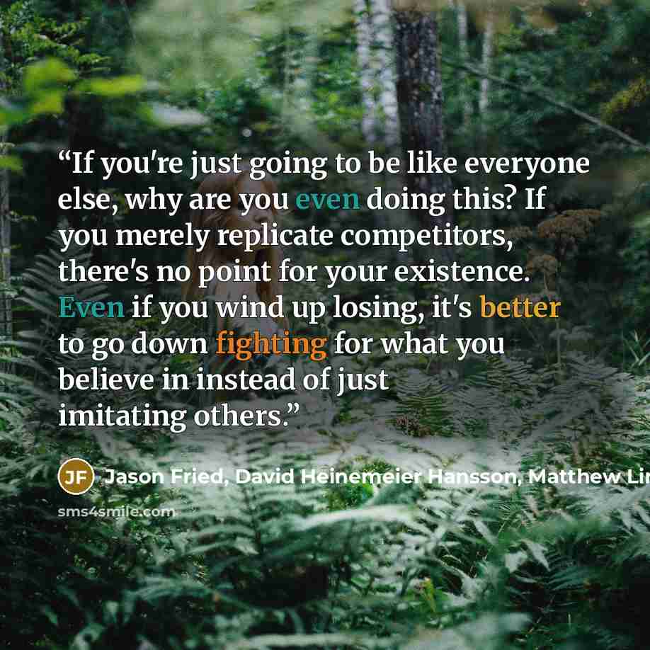 “If you're just going to be like everyone else, why are you even doing this? If you merely replicate competitors, there's no point for your existence. Even if you wind up losing, it's better to go down fighting for what you believe in instead of just imitating others.” quote by Jason Fried, David Heinemeier Hansson, Matthew Linderman, 37 Signals