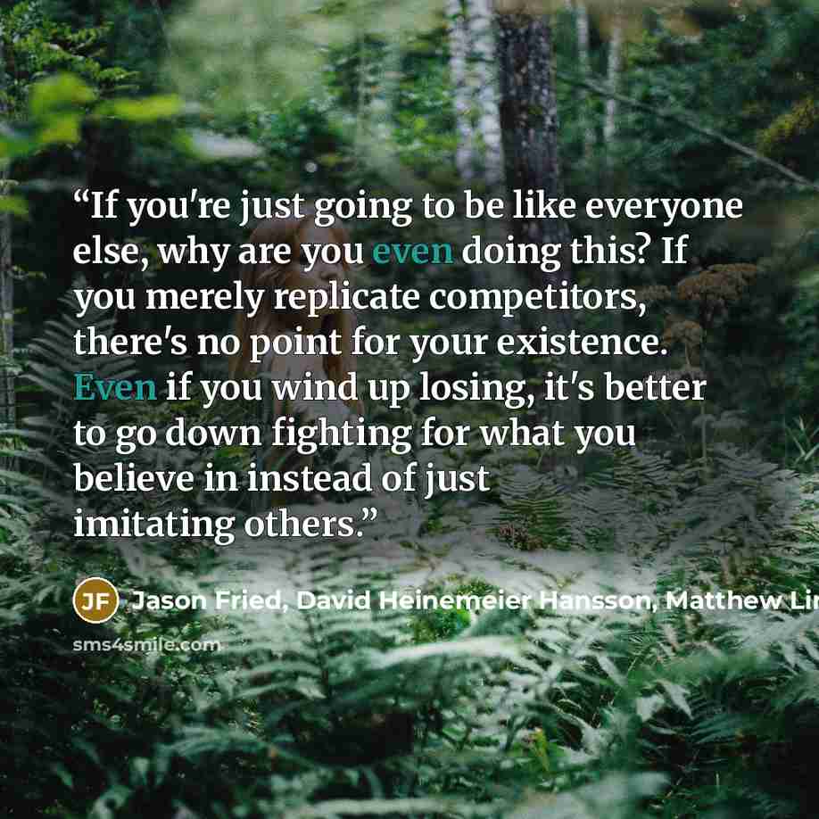 “If you're just going to be like everyone else, why are you even doing this? If you merely replicate competitors, there's no point for your existence. Even if you wind up losing, it's better to go down fighting for what you believe in instead of just imitating others.” quote by Jason Fried, David Heinemeier Hansson, Matthew Linderman, 37 Signals