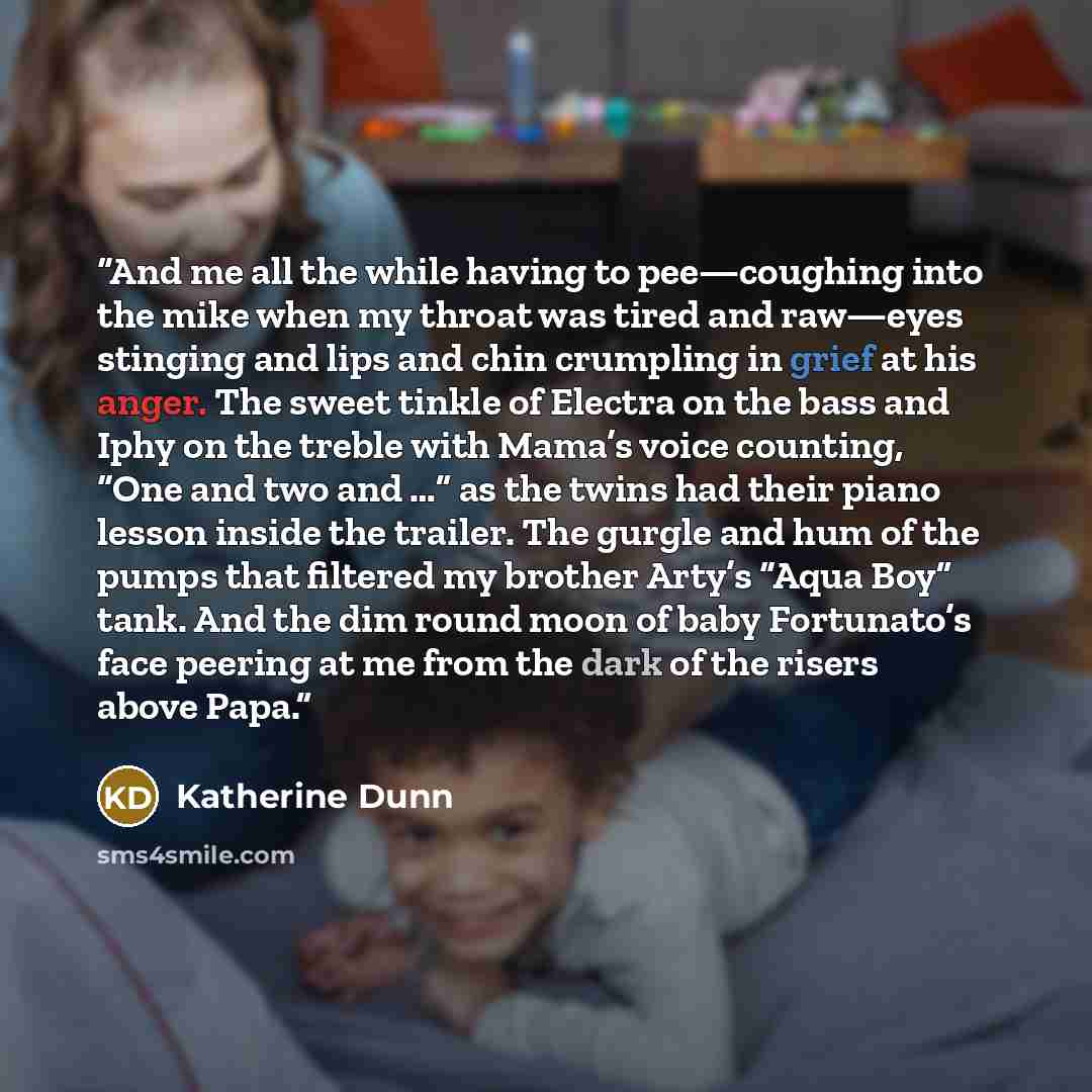 “And me all the while having to pee—coughing into the mike when my throat was tired and raw—eyes stinging and lips and chin crumpling in grief at his anger. The sweet tinkle of Electra on the bass and Iphy on the treble with Mama’s voice counting, “One and two and …” as the twins had their piano…” quote by Katherine Dunn