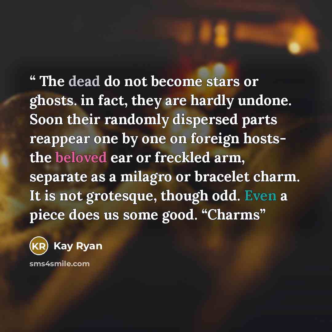 “The dead do not become stars or ghosts. in fact, they are hardly undone. Soon their randomly dispersed parts reappear one by one on foreign hosts- the beloved ear or freckled arm, separate as a milagro or bracelet charm. It is not grotesque, though odd. Even a piece does us some good. “Charms” quote by Kay Ryan