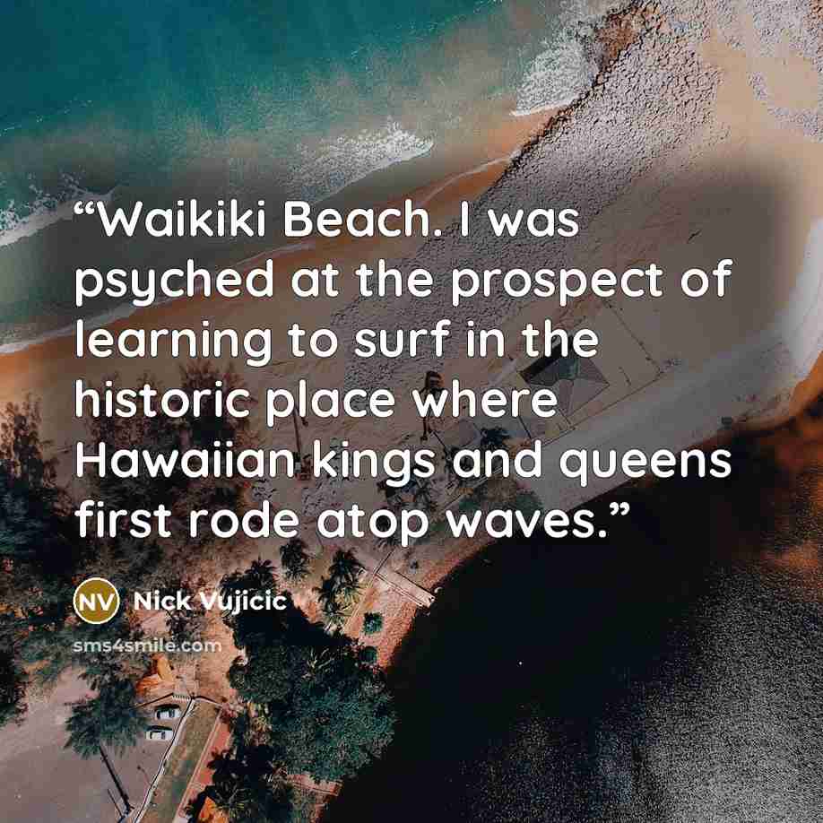 “Waikiki Beach. I was psyched at the prospect of learning to surf in the historic place where Hawaiian kings and queens first rode atop waves.” quote by Nick Vujicic