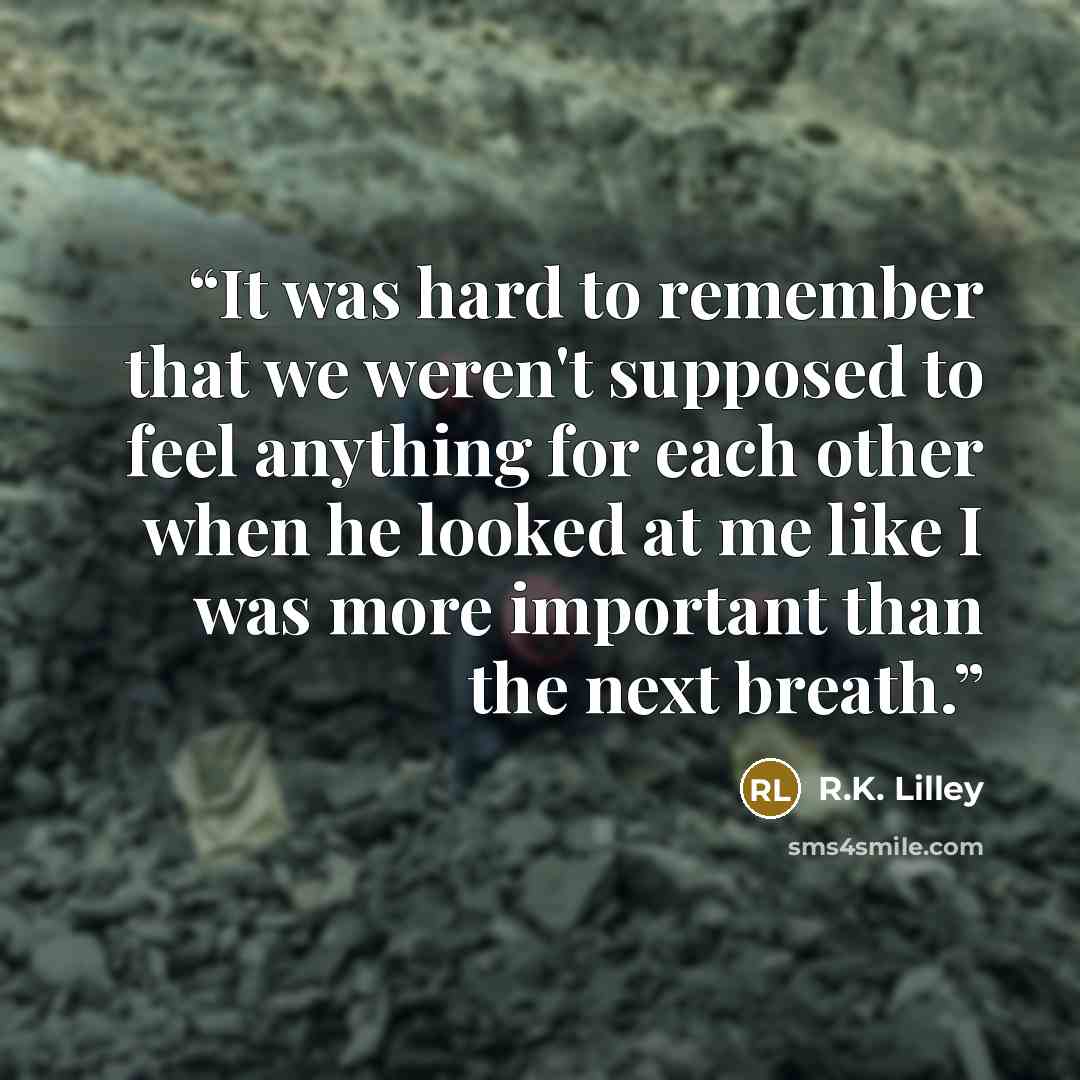 “It was hard to remember that we weren't supposed to feel anything for each other when he looked at me like I was more important than the next breath.” quote by R.K. Lilley