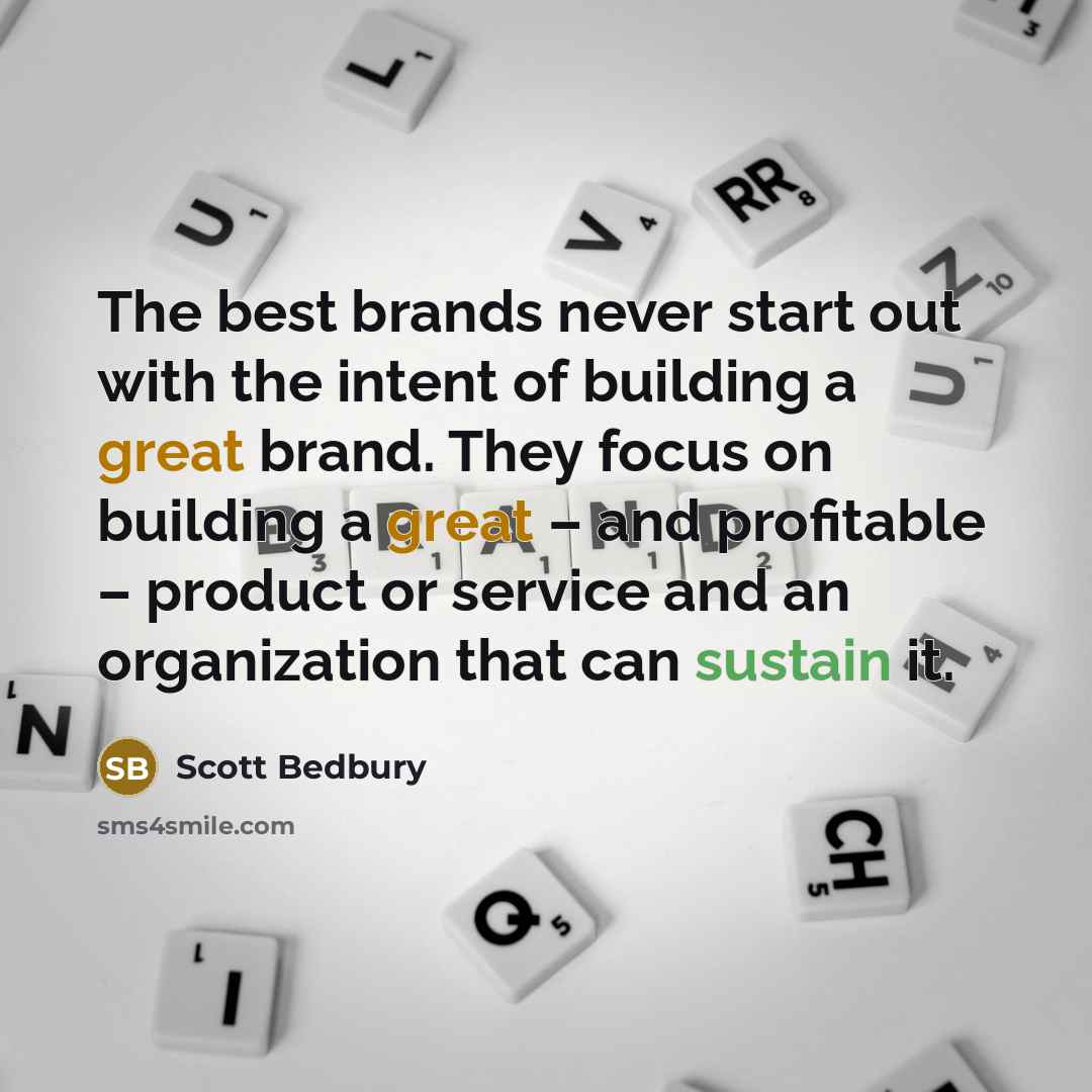 “The best brands never start out with the intent of building a great brand. They focus on building a great – and profitable – product or service and an organization that can sustain it.” quote by Scott Bedbury