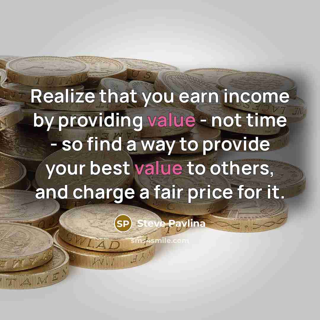“Realize that you earn income by providing value - not time - so find a way to provide your best value to others, and charge a fair price for it.” quote by Steve Pavlina