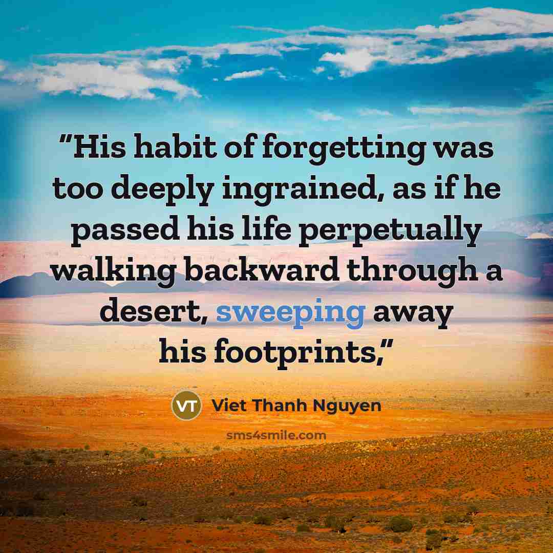 “His habit of forgetting was too deeply ingrained, as if he passed his life perpetually walking backward through a desert, sweeping away his footprints,” quote by Viet Thanh Nguyen