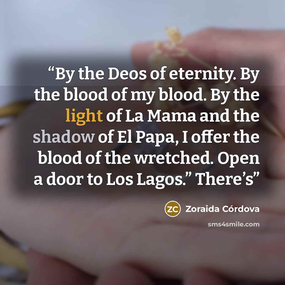“By the Deos of eternity. By the blood of my blood. By the light of La Mama and the shadow of El Papa, I offer the blood of the wretched. Open a door to Los Lagos.” There’s” quote by Zoraida Córdova