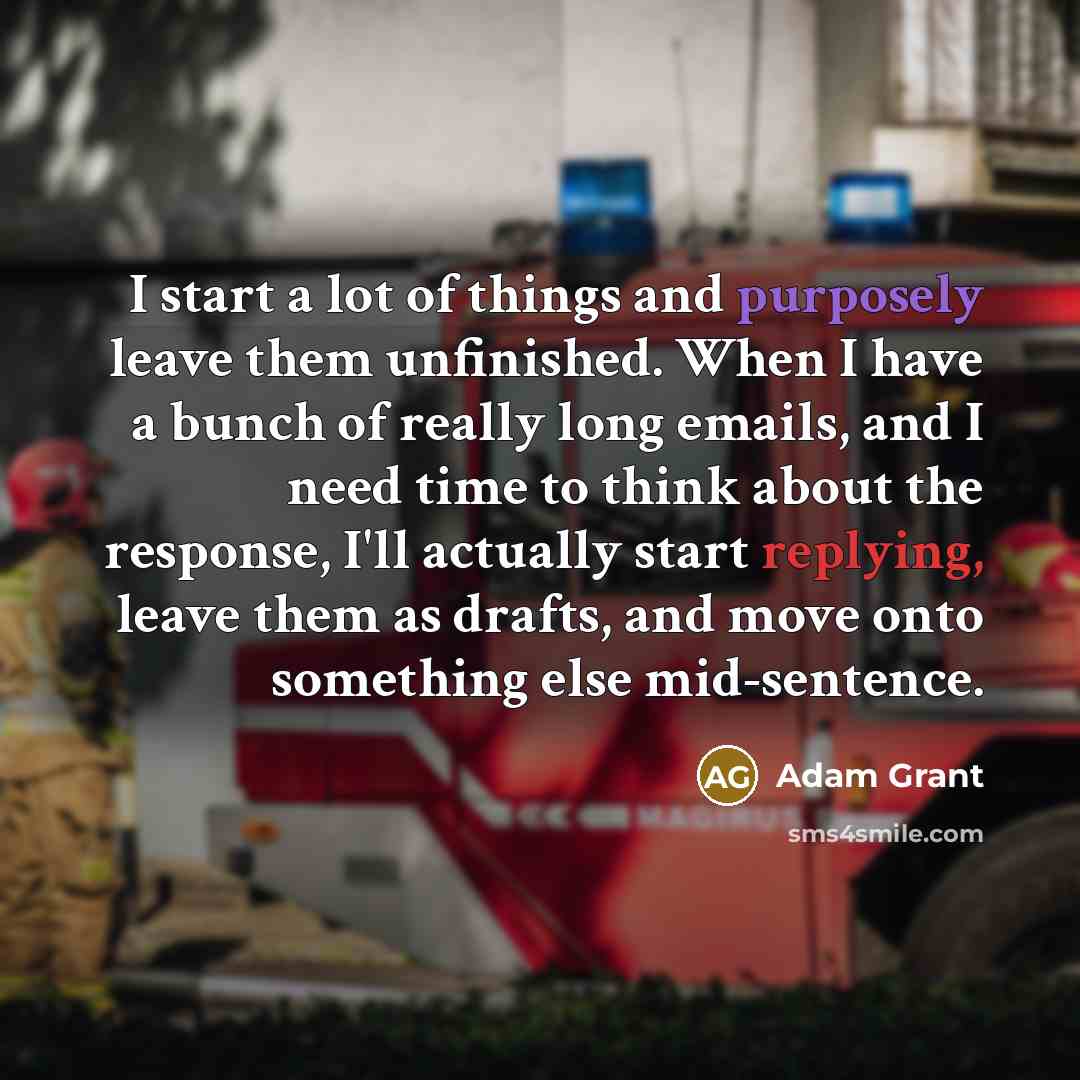 “I start a lot of things and purposely leave them unfinished. When I have a bunch of really long emails, and I need time to think about the response, I'll actually start replying, leave them as drafts, and move onto something else mid-sentence.” quote by Adam Grant