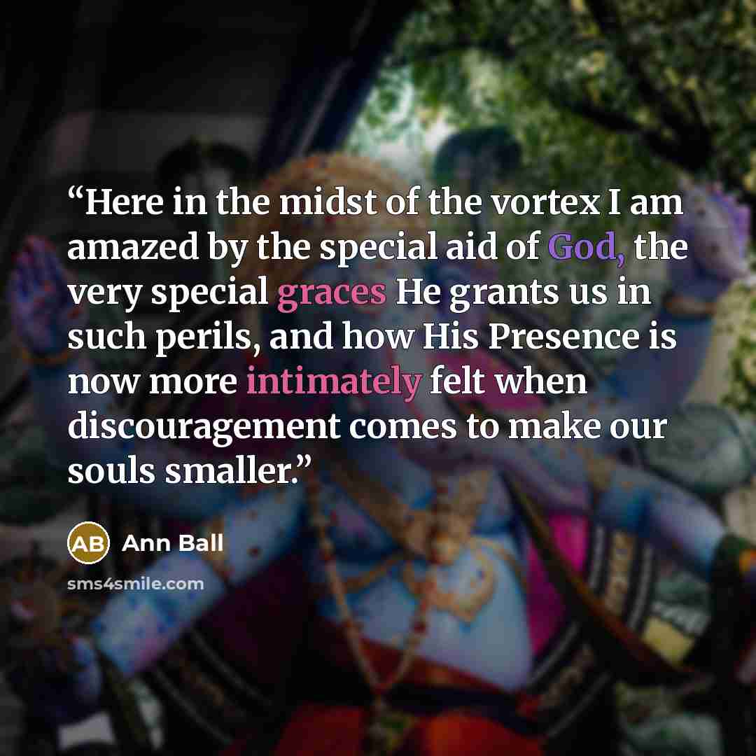“Here in the midst of the vortex I am amazed by the special aid of God, the very special graces He grants us in such perils, and how His Presence is now more intimately felt when discouragement comes to make our souls smaller.” quote by Ann Ball