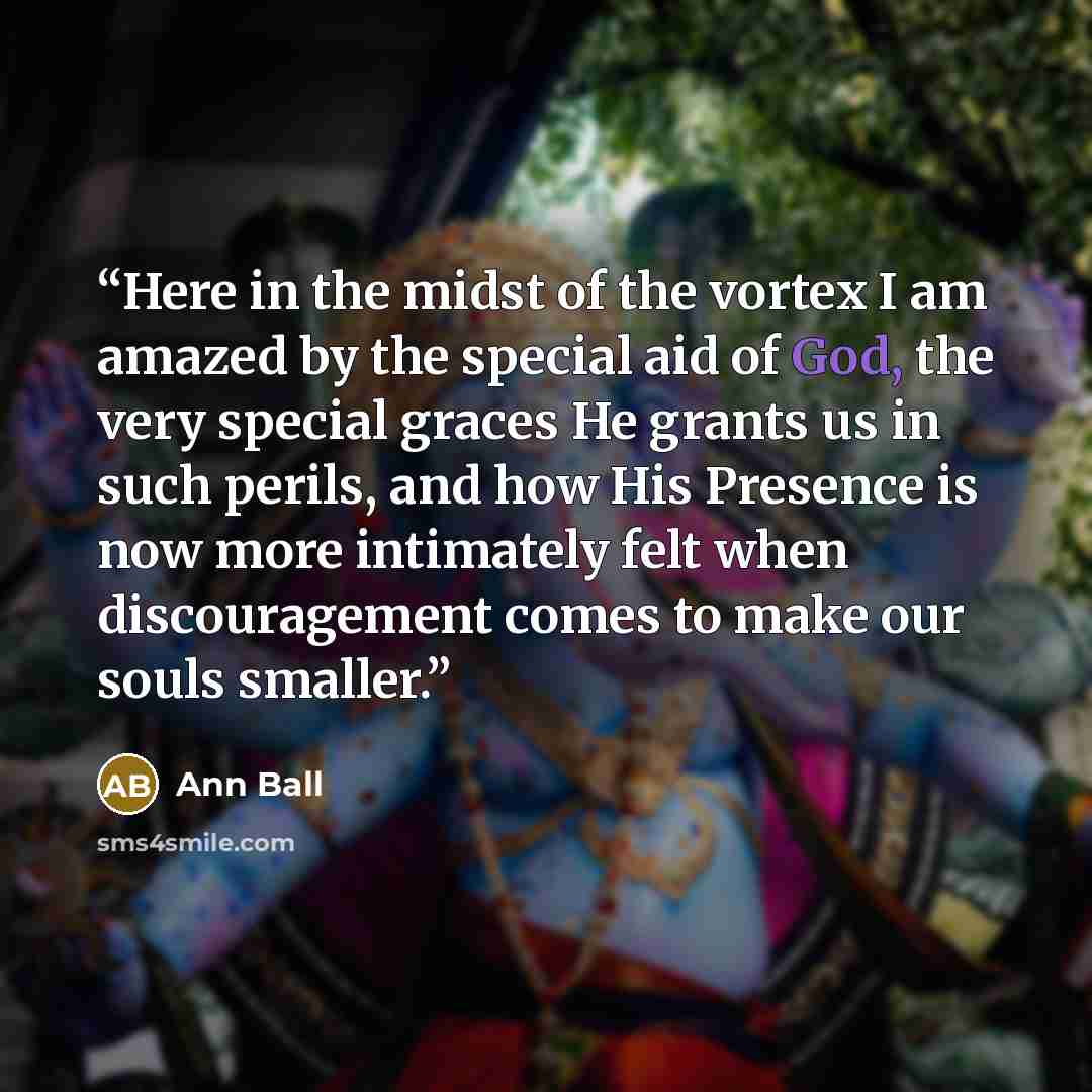 “Here in the midst of the vortex I am amazed by the special aid of God, the very special graces He grants us in such perils, and how His Presence is now more intimately felt when discouragement comes to make our souls smaller.” quote by Ann Ball