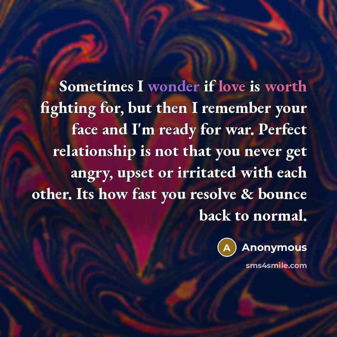 “Sometimes I wonder if love is worth fighting for, but then I remember your face and I'm ready for war. Perfect relationship is not that you never get angry, upset or irritated with each other. Its how fast you resolve & bounce back to normal.” quote by Anonymous