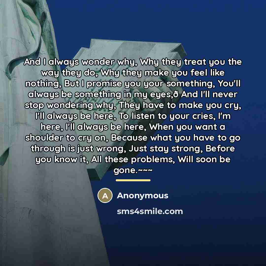 “And I always wonder why, Why they treat you the way they do, Why they make you feel like nothing, But I promise you your something, You'll always be something in my eyes,ð And I'll never stop wondering why, They have to make you cry, I'll always be here, To listen to your cries, I'm here, I'll…” quote by Anonymous