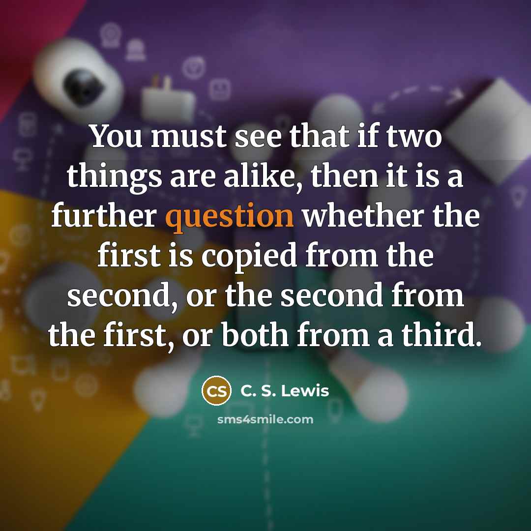 “You must see that if two things are alike, then it is a further question whether the first is copied from the second, or the second from the first, or both from a third.” quote by C. S. Lewis