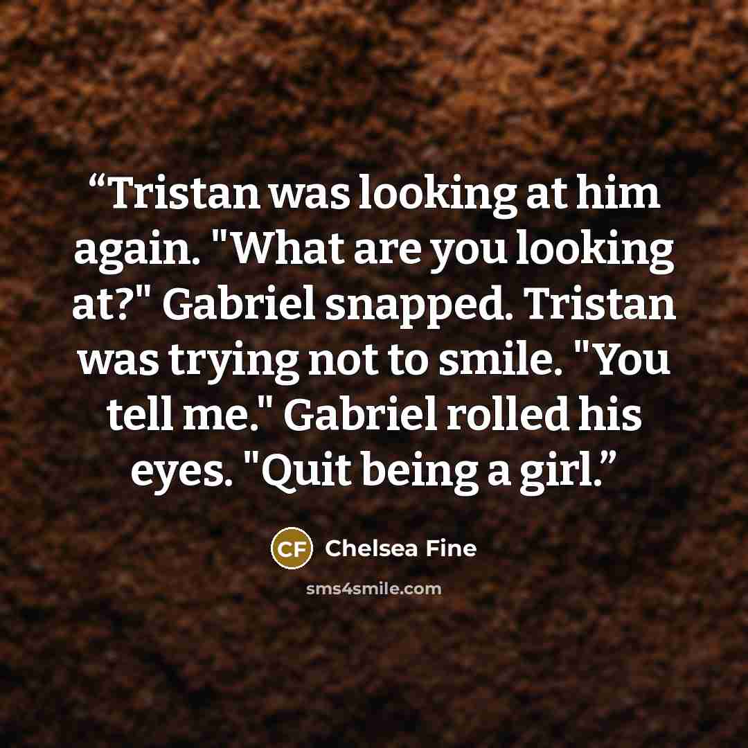 “Tristan was looking at him again. "What are you looking at?" Gabriel snapped. Tristan was trying not to smile. "You tell me." Gabriel rolled his eyes. "Quit being a girl.” quote by Chelsea Fine