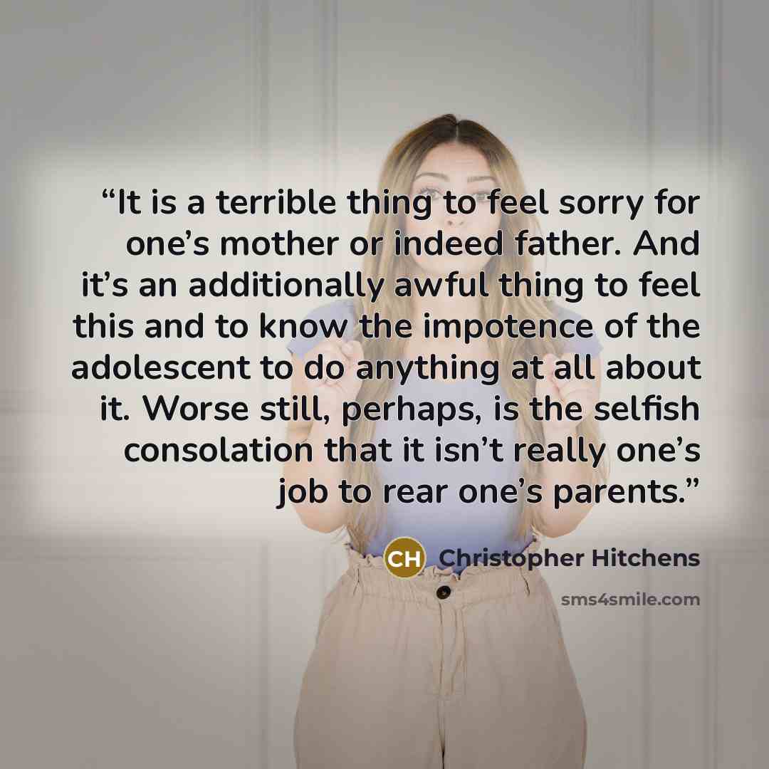 “It is a terrible thing to feel sorry for one’s mother or indeed father. And it’s an additionally awful thing to feel this and to know the impotence of the adolescent to do anything at all about it. Worse still, perhaps, is the selfish consolation that it isn’t really one’s job to rear one’s parents.” quote by Christopher Hitchens