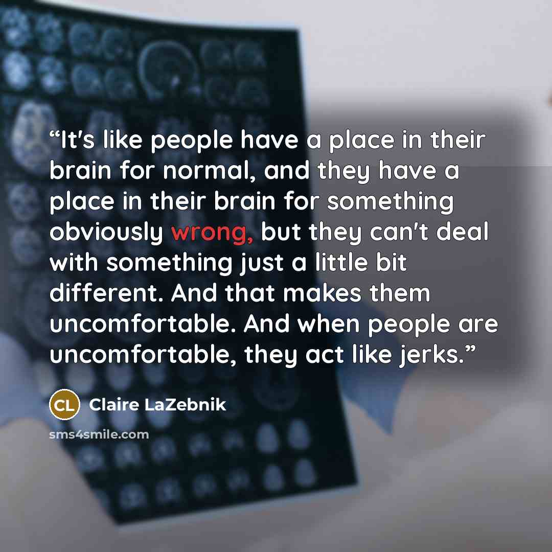 “It's like people have a place in their brain for normal, and they have a place in their brain for something obviously wrong, but they can't deal with something just a little bit different. And that makes them uncomfortable. And when people are uncomfortable, they act like jerks.” quote by Claire LaZebnik