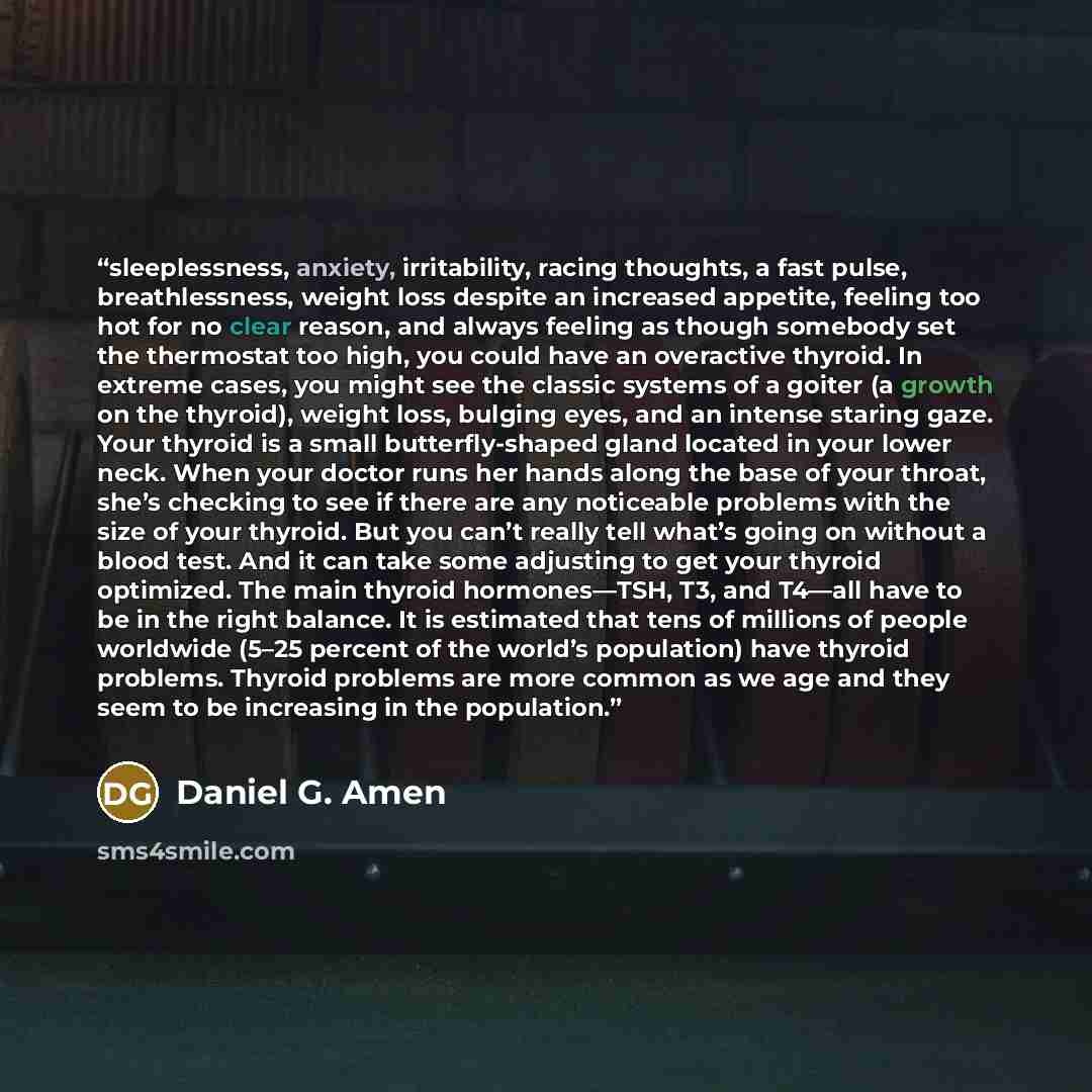 “sleeplessness, anxiety, irritability, racing thoughts, a fast pulse, breathlessness, weight loss despite an increased appetite, feeling too hot for no clear reason, and always feeling as though somebody set the thermostat too high, you could have an overactive thyroid. In extreme cases, you might…” quote by Daniel G. Amen