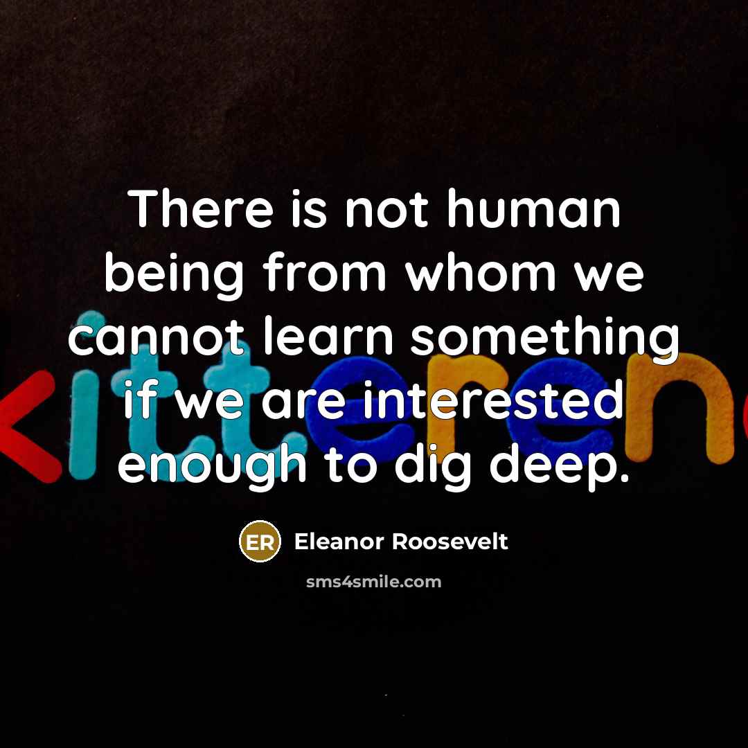 “There is not human being from whom we cannot learn something if we are interested enough to dig deep.” quote by Eleanor Roosevelt