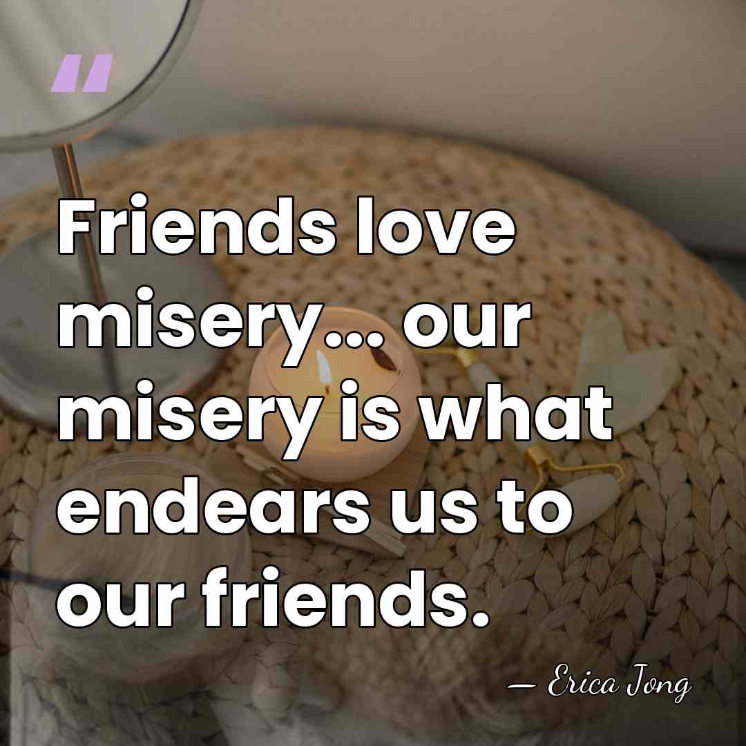 Friends love misery... our misery is what endears us to our friends. - Erica Jong