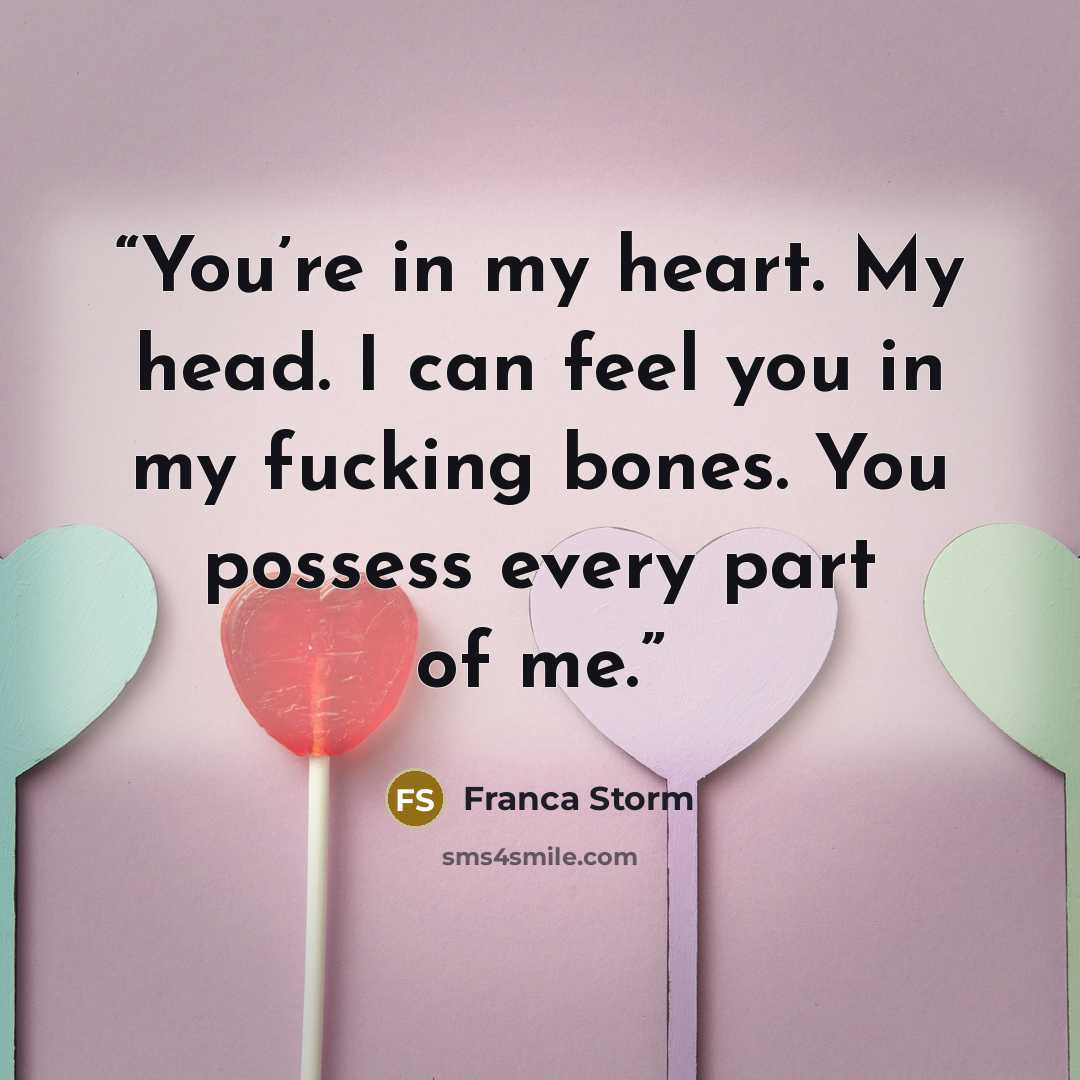 “You’re in my heart. My head. I can feel you in my fucking bones. You possess every part of me.” quote by Franca Storm