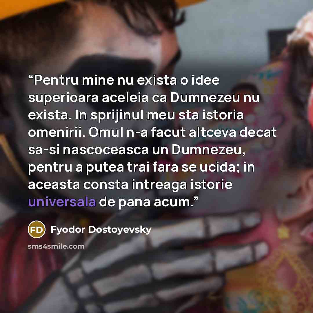 “Pentru mine nu exista o idee superioara aceleia ca Dumnezeu nu exista. In sprijinul meu sta istoria omenirii. Omul n-a facut altceva decat sa-si nascoceasca un Dumnezeu, pentru a putea trai fara se ucida; in aceasta consta intreaga istorie universala de pana acum.” quote by Fyodor Dostoyevsky