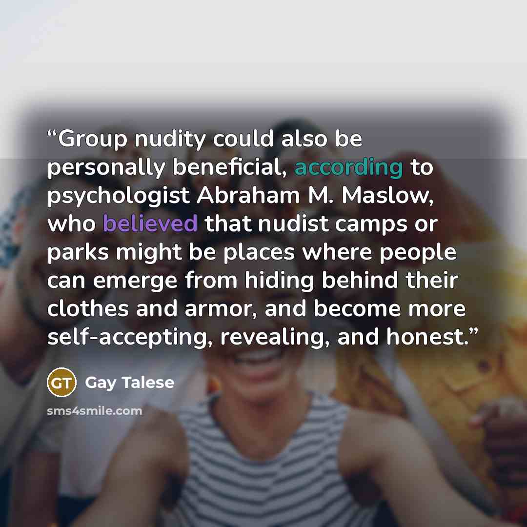 “Group nudity could also be personally beneficial, according to psychologist Abraham M. Maslow, who believed that nudist camps or parks might be places where people can emerge from hiding behind their clothes and armor, and become more self-accepting, revealing, and honest.” quote by Gay Talese