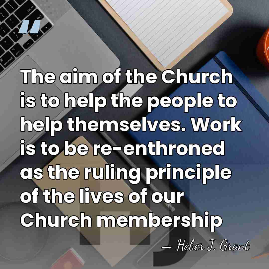 The aim of the Church is to help the people to help&hellip; - Heber J. Grant