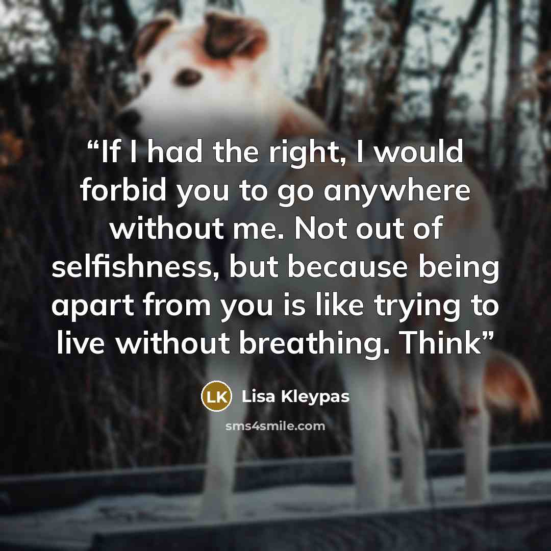 “If I had the right, I would forbid you to go anywhere without me. Not out of selfishness, but because being apart from you is like trying to live without breathing. Think” quote by Lisa Kleypas