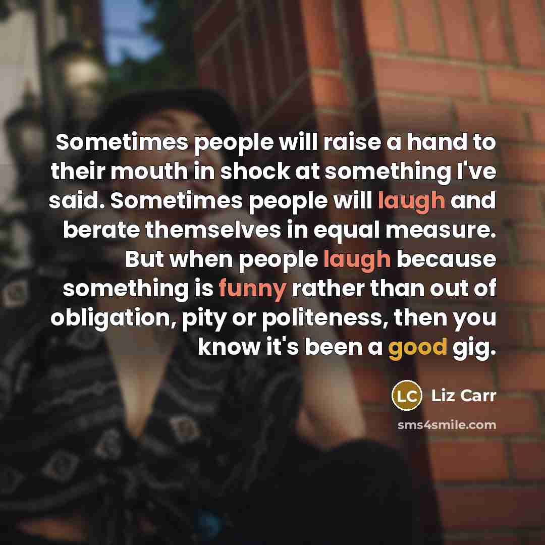 “Sometimes people will raise a hand to their mouth in shock at something I've said. Sometimes people will laugh and berate themselves in equal measure. But when people laugh because something is funny rather than out of obligation, pity or politeness, then you know it's been a good gig.” quote by Liz Carr