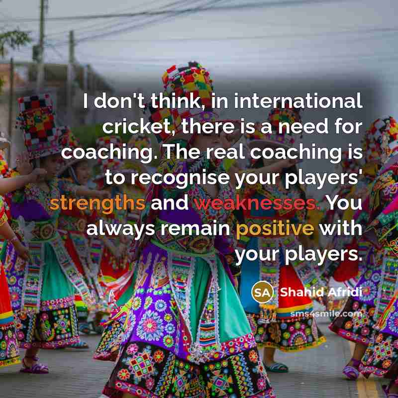 “I don't think, in international cricket, there is a need for coaching. The real coaching is to recognise your players' strengths and weaknesses. You always remain positive with your players.” quote by Shahid Afridi