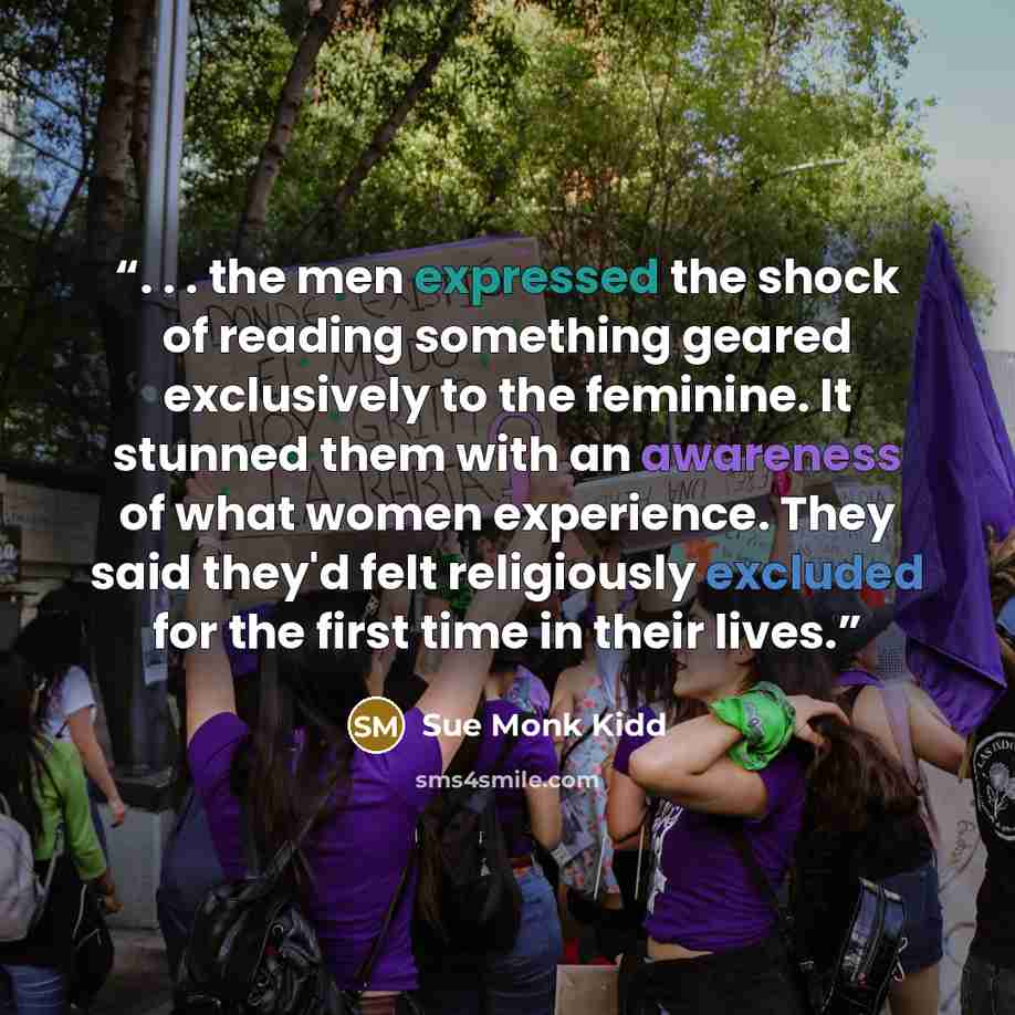 “. . . the men expressed the shock of reading something geared exclusively to the feminine. It stunned them with an awareness of what women experience. They said they'd felt religiously excluded for the first time in their lives.” quote by Sue Monk Kidd