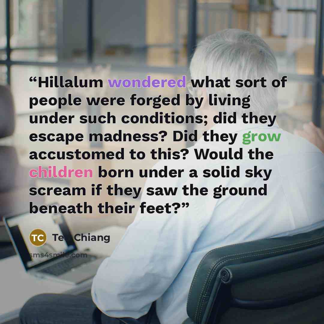 “Hillalum wondered what sort of people were forged by living under such conditions; did they escape madness? Did they grow accustomed to this? Would the children born under a solid sky scream if they saw the ground beneath their feet?” quote by Ted Chiang