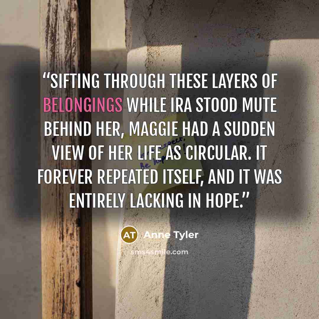 “Sifting through these layers of belongings while Ira stood mute behind her, Maggie had a sudden view of her life as circular. It forever repeated itself, and it was entirely lacking in hope.” quote by Anne Tyler