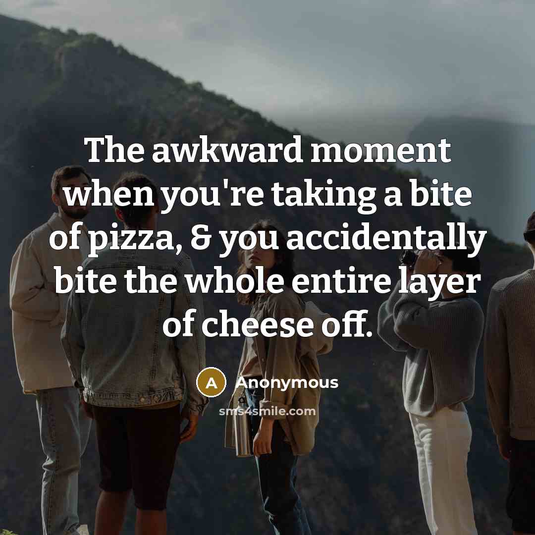 “The awkward moment when you're taking a bite of pizza, & you accidentally bite the whole entire layer of cheese off.” quote by Anonymous