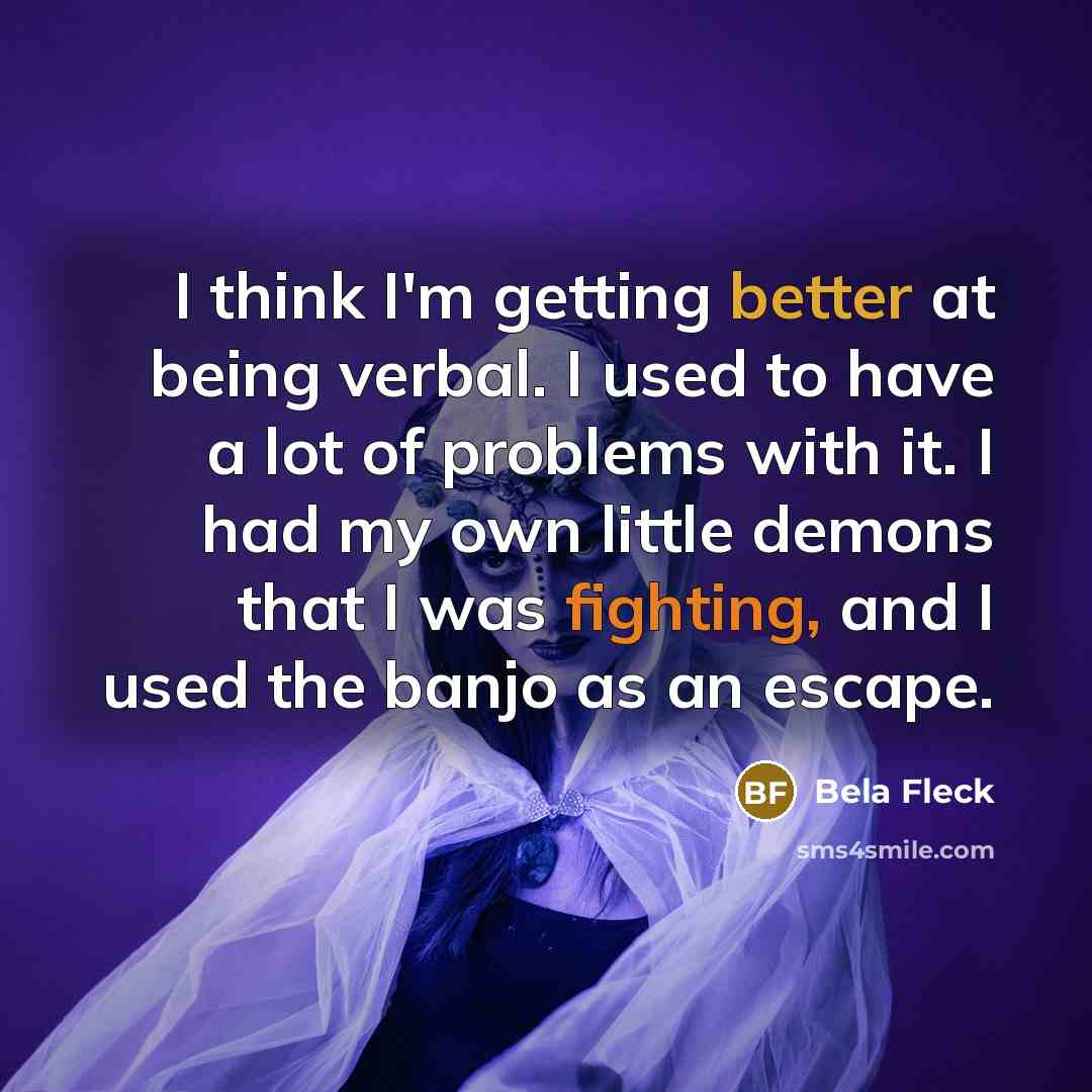 “I think I'm getting better at being verbal. I used to have a lot of problems with it. I had my own little demons that I was fighting, and I used the banjo as an escape.” quote by Bela Fleck