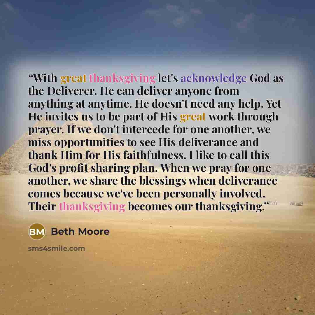 “With great thanksgiving let's acknowledge God as the Deliverer. He can deliver anyone from anything at anytime. He doesn't need any help. Yet He invites us to be part of His great work through prayer. If we don't intercede for one another, we miss opportunities to see His deliverance and thank Him…” quote by Beth Moore