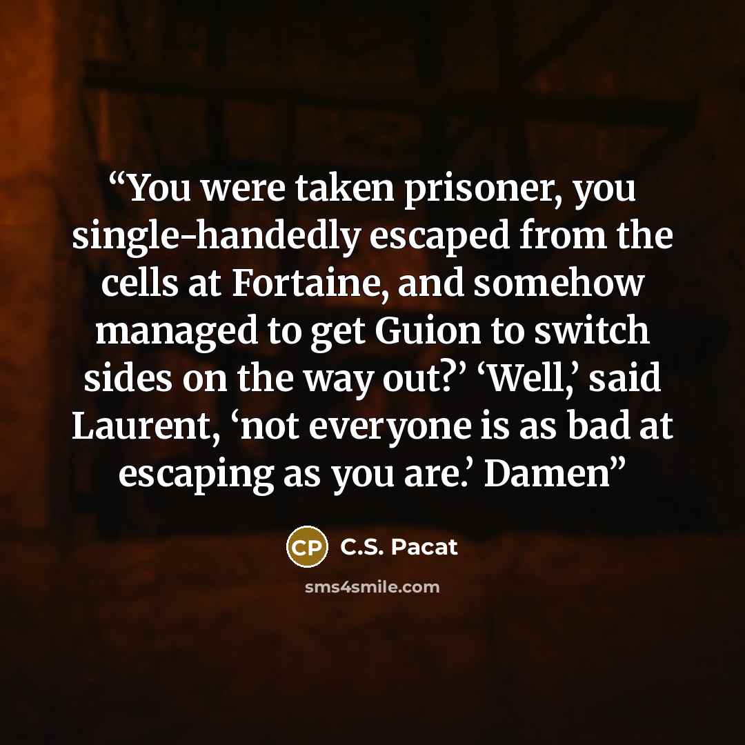“You were taken prisoner, you single-handedly escaped from the cells at Fortaine, and somehow managed to get Guion to switch sides on the way out?’ ‘Well,’ said Laurent, ‘not everyone is as bad at escaping as you are.’ Damen” quote by C.S. Pacat
