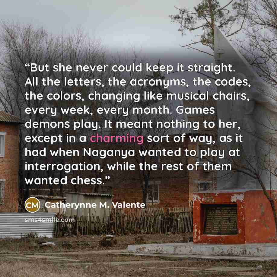 “But she never could keep it straight. All the letters, the acronyms, the codes, the colors, changing like musical chairs, every week, every month. Games demons play. It meant nothing to her, except in a charming sort of way, as it had when Naganya wanted to play at interrogation, while the rest of…” quote by Catherynne M. Valente