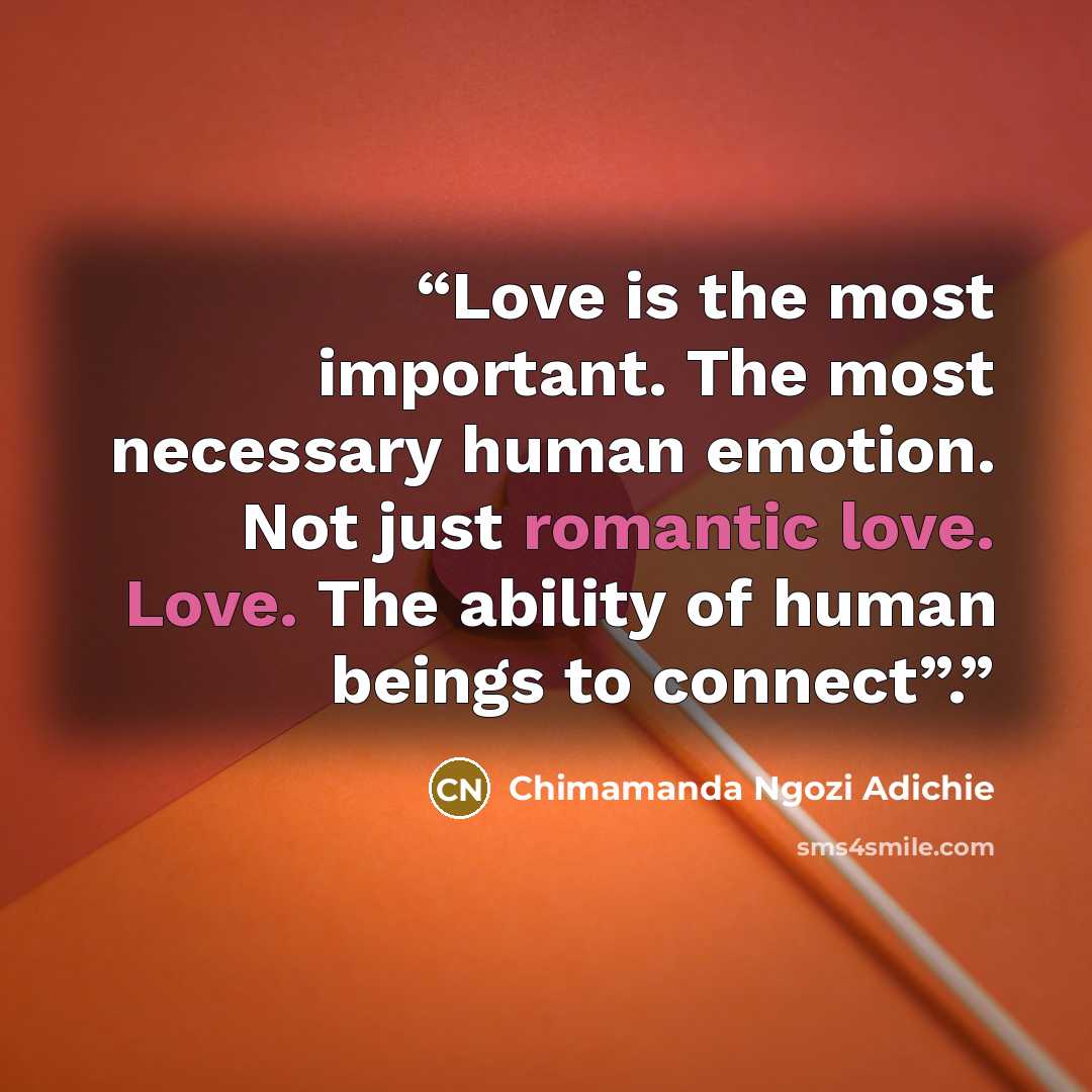 “Love is the most important. The most necessary human emotion. Not just romantic love. Love. The ability of human beings to connect”.” quote by Chimamanda Ngozi Adichie