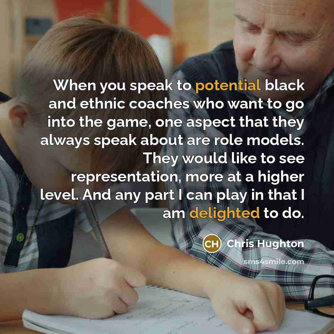 “When you speak to potential black and ethnic coaches who want to go into the game, one aspect that they always speak about are role models. They would like to see representation, more at a higher level. And any part I can play in that I am delighted to do.” quote by Chris Hughton