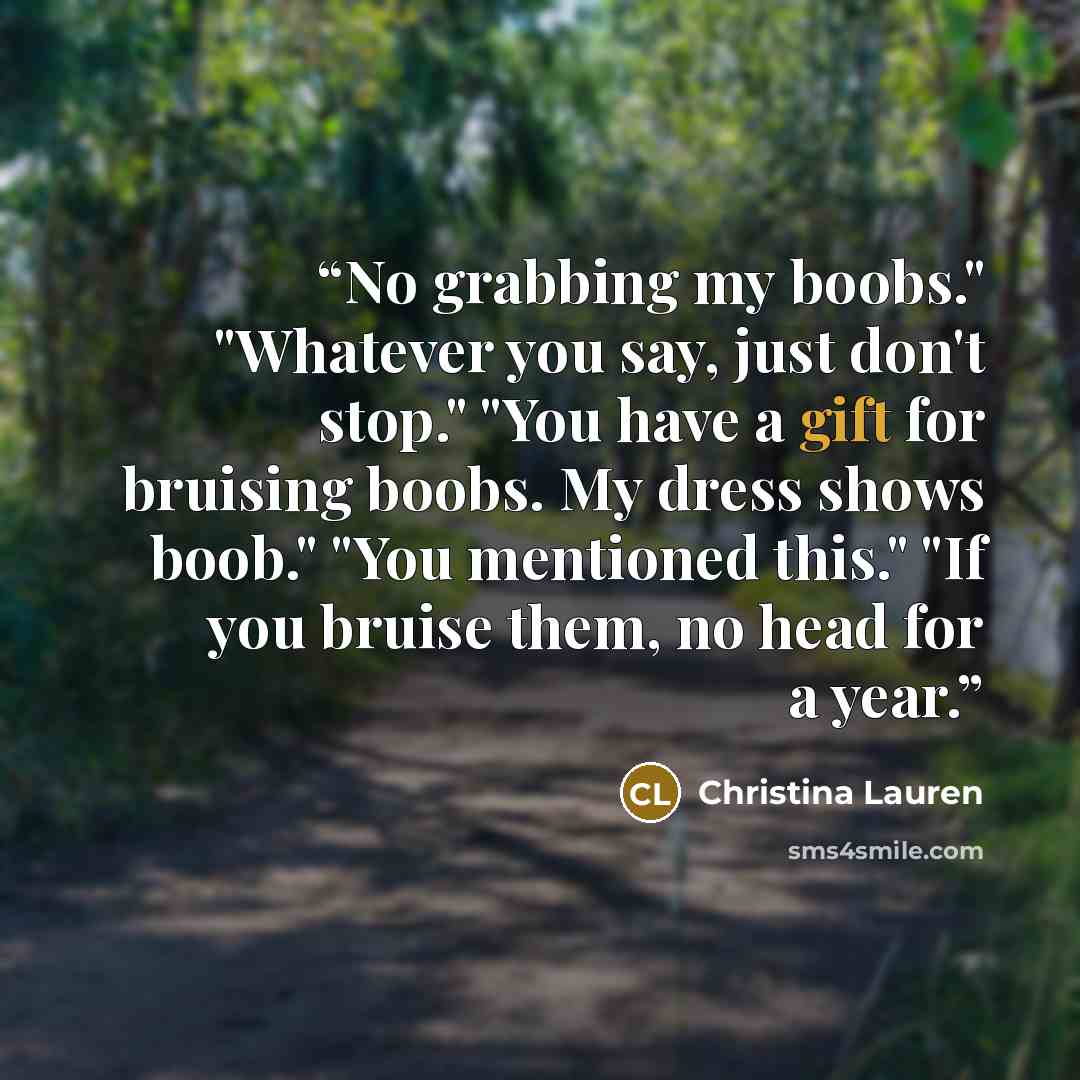 “No grabbing my boobs." "Whatever you say, just don't stop." "You have a gift for bruising boobs. My dress shows boob." "You mentioned this." "If you bruise them, no head for a year.” quote by Christina Lauren