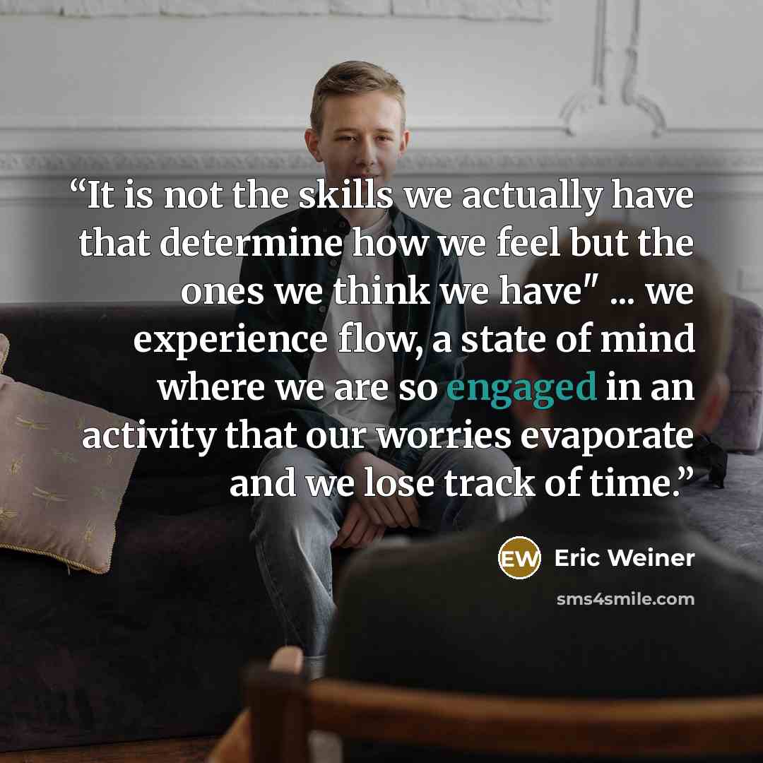 “It is not the skills we actually have that determine how we feel but the ones we think we have" ... we experience flow, a state of mind where we are so engaged in an activity that our worries evaporate and we lose track of time.” quote by Eric Weiner
