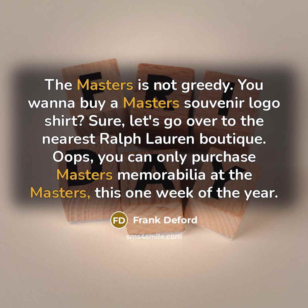 “The Masters is not greedy. You wanna buy a Masters souvenir logo shirt? Sure, let's go over to the nearest Ralph Lauren boutique. Oops, you can only purchase Masters memorabilia at the Masters, this one week of the year.” quote by Frank Deford