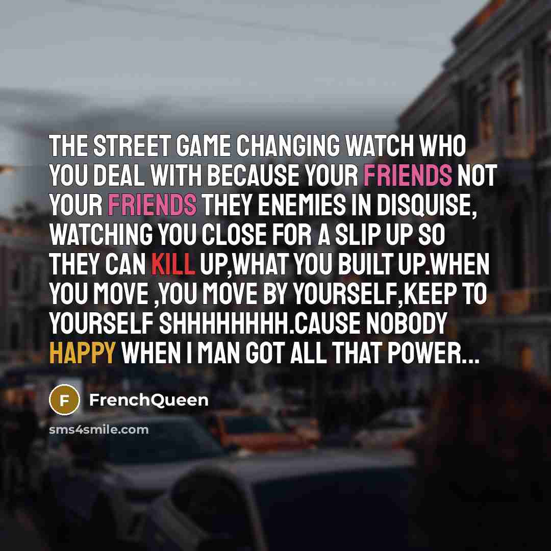 “The street game changing watch who you deal with because your friends not your friends they Enemies in Disquise, watching you close for a slip up so they can kill up,what you built up.When you move ,you move by yourself,keep to yourself Shhhhhhhh.Cause nobody happy when 1 man got All that Power...” quote by Frenchqueen
