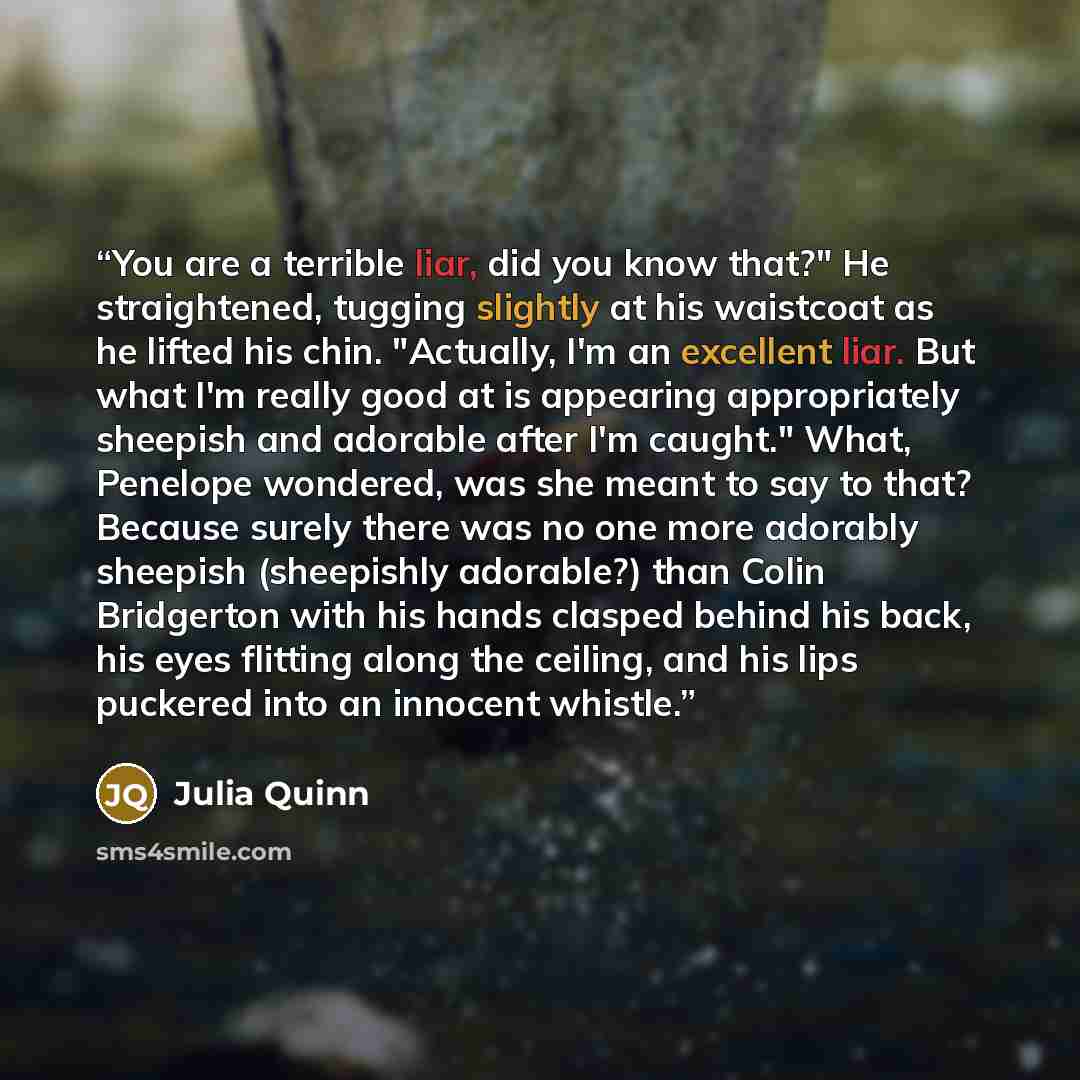 “You are a terrible liar, did you know that?" He straightened, tugging slightly at his waistcoat as he lifted his chin. "Actually, I'm an excellent liar. But what I'm really good at is appearing appropriately sheepish and adorable after I'm caught." What, Penelope wondered, was she meant to say to…” quote by Julia Quinn