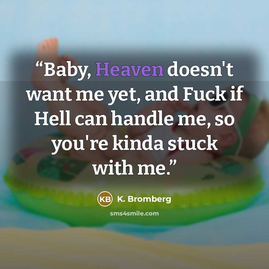 “Baby, Heaven doesn't want me yet, and Fuck if Hell can handle me, so you're kinda stuck with me.” quote by K. Bromberg