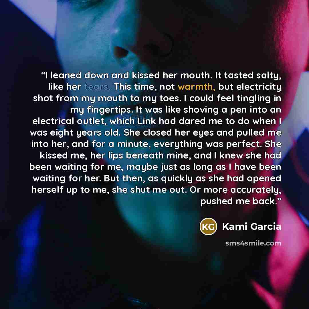 “I leaned down and kissed her mouth. It tasted salty, like her tears. This time, not warmth, but electricity shot from my mouth to my toes. I could feel tingling in my fingertips. It was like shoving a pen into an electrical outlet, which Link had dared me to do when I was eight years old. She…” quote by Kami Garcia