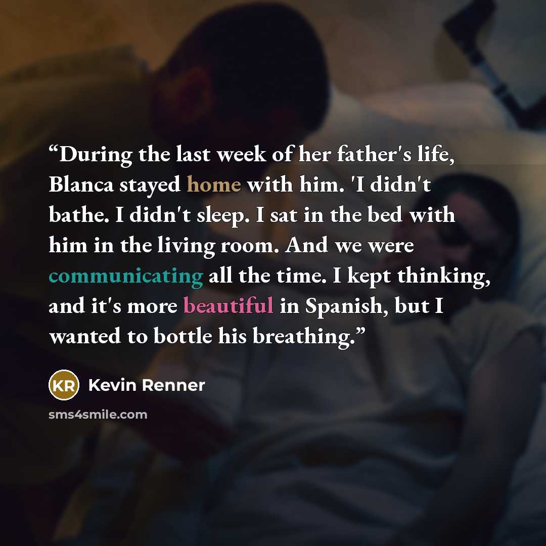 “During the last week of her father's life, Blanca stayed home with him. 'I didn't bathe. I didn't sleep. I sat in the bed with him in the living room. And we were communicating all the time. I kept thinking, and it's more beautiful in Spanish, but I wanted to bottle his breathing.” quote by Kevin Renner