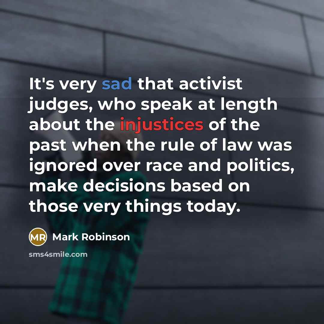 “It's very sad that activist judges, who speak at length about the injustices of the past when the rule of law was ignored over race and politics, make decisions based on those very things today.” quote by Mark Robinson