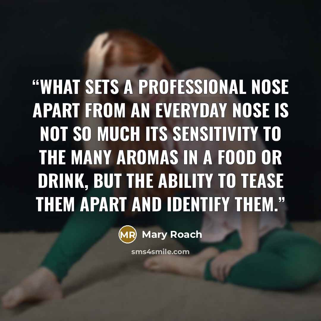 “What sets a professional nose apart from an everyday nose is not so much its sensitivity to the many aromas in a food or drink, but the ability to tease them apart and identify them.” quote by Mary Roach