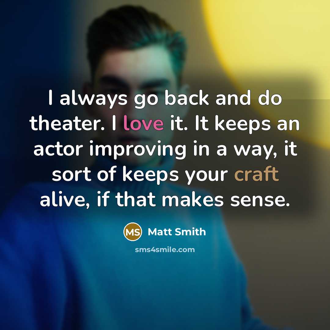 “I always go back and do theater. I love it. It keeps an actor improving in a way, it sort of keeps your craft alive, if that makes sense.” quote by Matt Smith